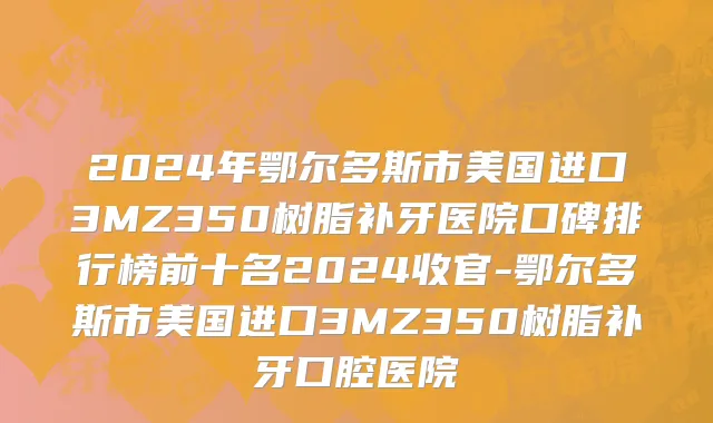 2024年鄂尔多斯市美国进口3MZ350树脂补牙医院口碑排行榜前十名2024收官-鄂尔多斯市美国进口3MZ350树脂补牙口腔医院