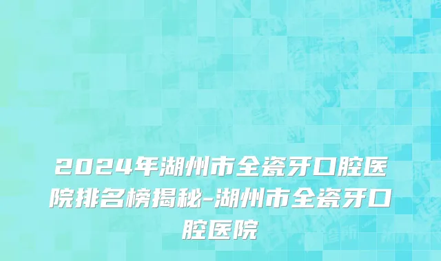 2024年湖州市全瓷牙口腔医院排名榜揭秘-湖州市全瓷牙口腔医院