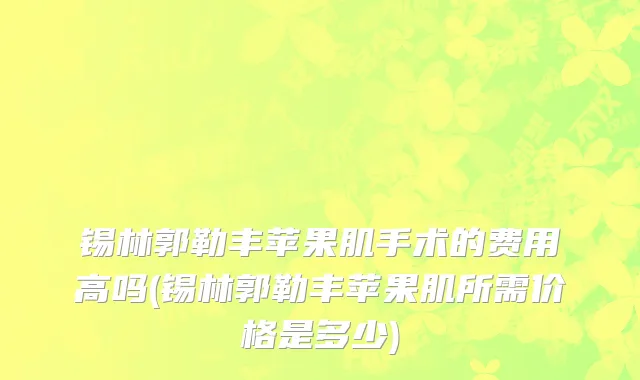 锡林郭勒丰苹果肌手术的费用高吗(锡林郭勒丰苹果肌所需价格是多少)