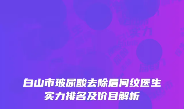 白山市玻尿酸去除眉间纹医生实力排名及价目解析