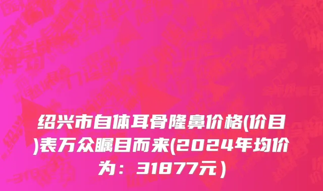 绍兴市自体耳骨隆鼻价格(价目)表万众瞩目而来(2024年均价为：31877元）