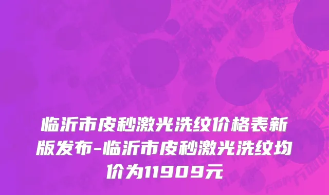 临沂市皮秒激光洗纹价格表新版发布-临沂市皮秒激光洗纹均价为11909元