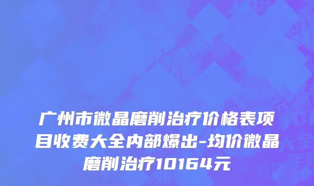 广州市微晶磨削治疗价格表项目收费大全内部爆出-均价微晶磨削治疗10164元