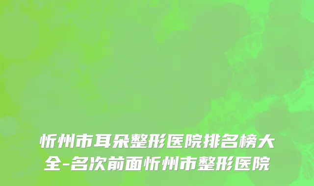 忻州市耳朵整形医院排名榜大全-名次前面忻州市整形医院