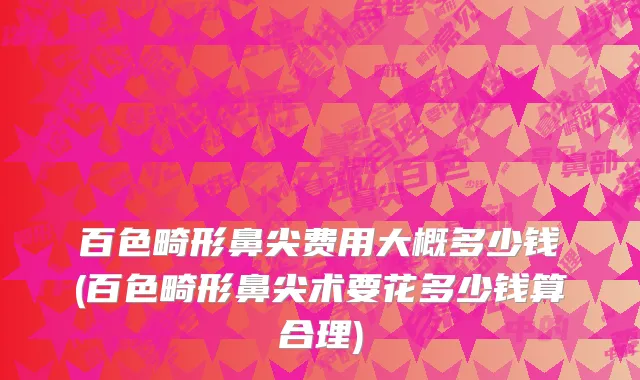 百色畸形鼻尖费用大概多少钱(百色畸形鼻尖术要花多少钱算合理)