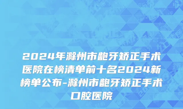 2024年滁州市龅牙矫正手术医院在榜清单前十名2024新榜单公布-滁州市龅牙矫正手术口腔医院