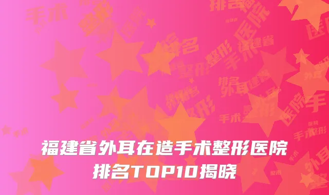 福建省外耳在造手术整形医院排名TOP10揭晓