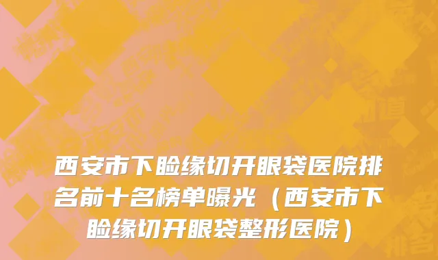 西安市下睑缘切开眼袋医院排名前十名榜单曝光（西安市下睑缘切开眼袋整形医院）