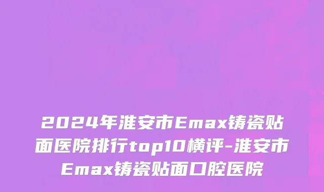 2024年淮安市Emax铸瓷贴面医院排行top10横评-淮安市Emax铸瓷贴面口腔医院