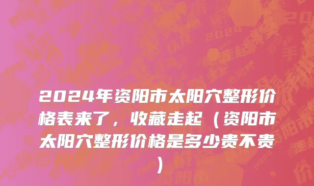 2024年资阳市太阳穴整形价格表来了，收藏走起（资阳市太阳穴整形价格是多少贵不贵）