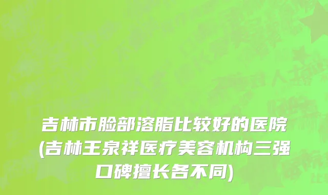 吉林市脸部溶脂比较好的医院(吉林王泉祥医疗美容机构三强口碑擅长各不同)