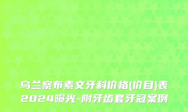 乌兰察布素文牙科价格(价目)表2024曝光-附牙齿套牙冠案例