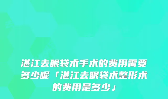 湛江去眼袋术手术的费用需要多少呢「湛江去眼袋术整形术的费用是多少」
