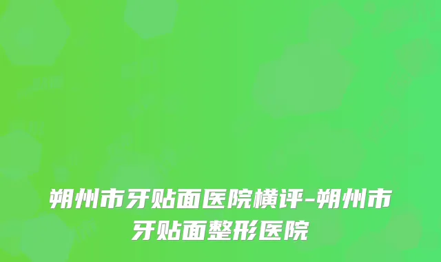 朔州市牙贴面医院横评-朔州市牙贴面整形医院