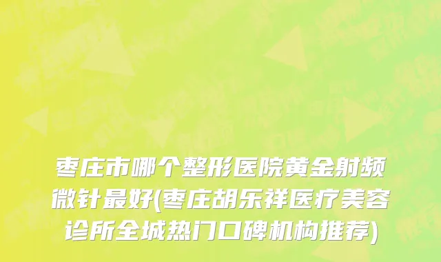 枣庄市哪个整形医院黄金射频微针最好(枣庄胡乐祥医疗美容诊所全城热门口碑机构推荐)