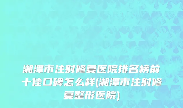 湘潭市注射修复医院排名榜前十佳口碑怎么样(湘潭市注射修复整形医院)