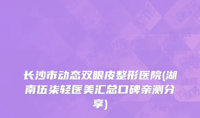 长沙市动态双眼皮整形医院(湖南伍柒轻医美汇总口碑亲测分享)