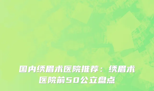 国内绣眉术医院推荐：绣眉术医院前50公立盘点