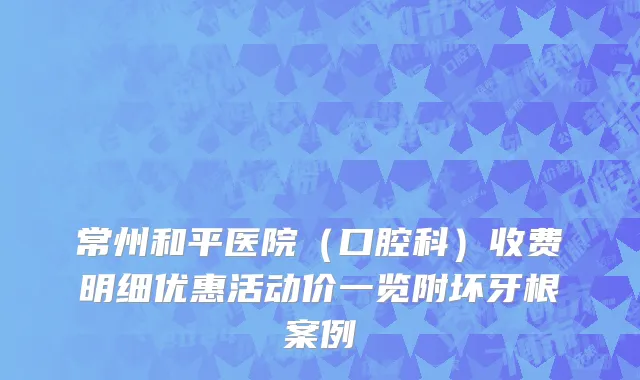 常州和平医院（口腔科）收费明细优惠活动价一览附坏牙根案例