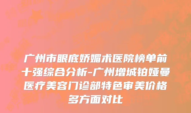 广州市眼底娇媚术医院榜单前十强综合分析-广州增城铂娅曼医疗美容门诊部特色审美价格多方面对比