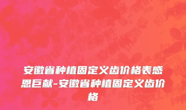 安徽省种植固定义齿价格表感恩巨献-安徽省种植固定义齿价格
