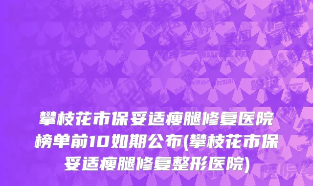 攀枝花市保妥适瘦腿修复医院榜单前10如期公布(攀枝花市保妥适瘦腿修复整形医院)