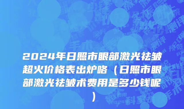 2024年日照市眼部激光祛皱超火价格表出炉咯（日照市眼部激光祛皱术费用是多少钱呢）