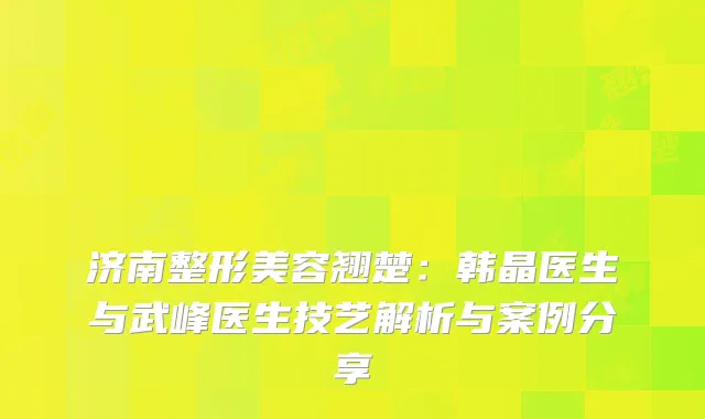 济南整形美容翘楚：韩晶医生与武峰医生技艺解析与案例分享