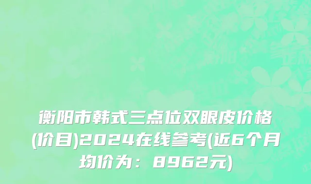 衡阳市韩式三点位双眼皮价格(价目)2024在线参考(近6个月均价为：8962元)