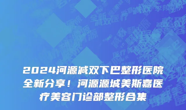 2024河源减双下巴整形医院全新分享!河源源城美斯嘉医疗美容门诊部整形合集