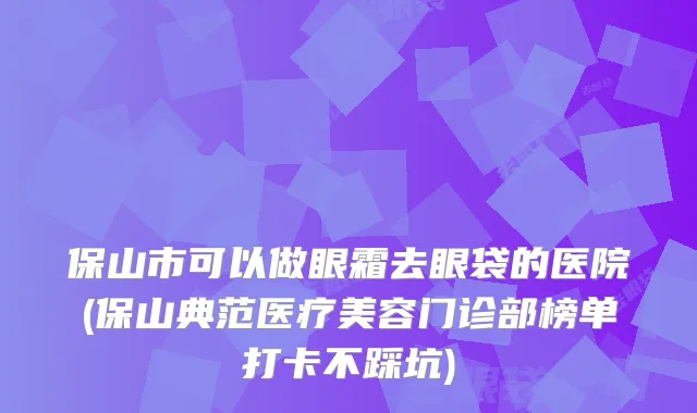 保山市可以做眼霜去眼袋的医院(保山典范医疗美容门诊部榜单打卡不踩坑)
