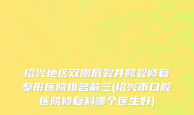 绍兴地区双侧唇裂并腭裂修复整形医院排名前三(绍兴市口腔医院修复科哪个医生好)
