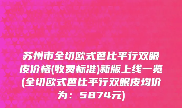 苏州市全切欧式芭比平行双眼皮价格(收费标准)新版上线一览(全切欧式芭比平行双眼皮均价为：5874元)