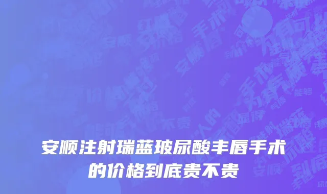 安顺注射瑞蓝玻尿酸丰唇手术的价格到底贵不贵