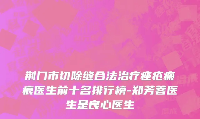 荆门市切除缝合法治疗痤疮瘢痕医生前十名排行榜-郑芳蓉医生是良心医生