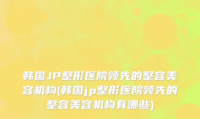 韩国JP整形医院领先的整容美容机构(韩国jp整形医院领先的整容美容机构有哪些)