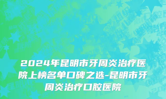 2024年昆明市牙周炎治疗医院上榜名单口碑之选-昆明市牙周炎治疗口腔医院