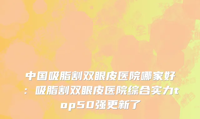 中国吸脂割双眼皮医院哪家好：吸脂割双眼皮医院综合实力top50强更新了