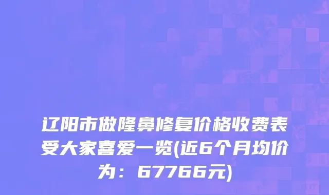 辽阳市做隆鼻修复价格收费表受大家喜爱一览(近6个月均价为：67766元)