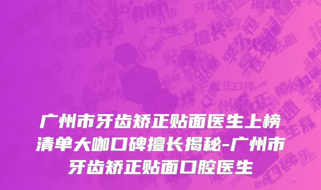 广州市牙齿矫正贴面医生上榜清单大咖口碑擅长揭秘-广州市牙齿矫正贴面口腔医生