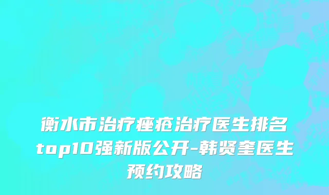 衡水市治疗痤疮治疗医生排名top10强新版公开-韩贤奎医生预约攻略