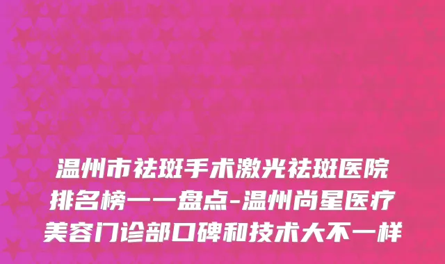 温州市祛斑手术激光祛斑医院排名榜一一盘点-温州尚星医疗美容门诊部口碑和技术大不一样