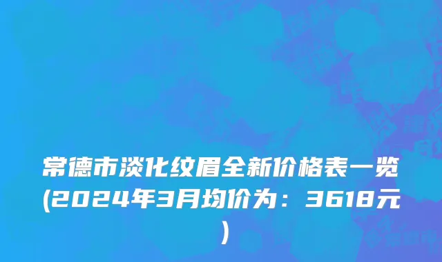 常德市淡化纹眉全新价格表一览(2024年3月均价为：3618元）