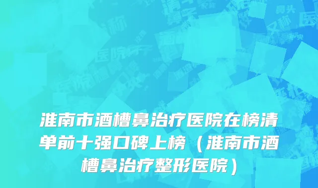 淮南市酒槽鼻治疗医院在榜清单前十强口碑上榜（淮南市酒槽鼻治疗整形医院）