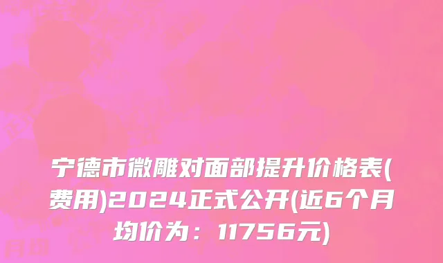 宁德市微雕对面部提升价格表(费用)2024正式公开(近6个月均价为：11756元)