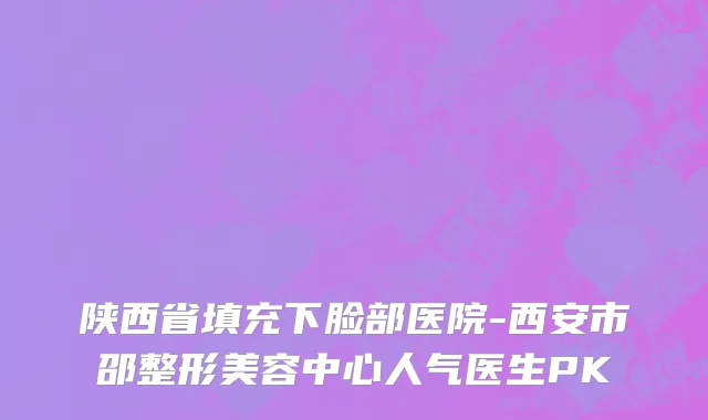 陕西省填充下脸部医院-西安市邵整形美容中心人气医生PK