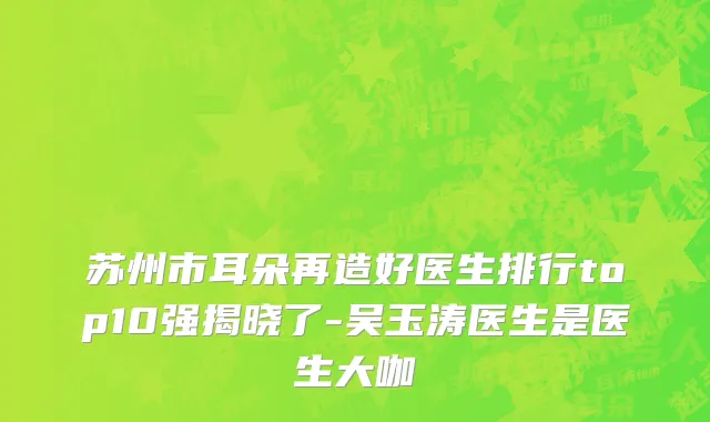 苏州市耳朵再造好医生排行top10强揭晓了-吴玉涛医生是医生大咖