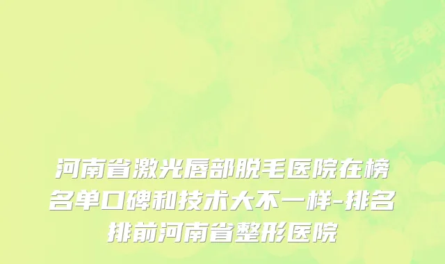 河南省激光唇部脱毛医院在榜名单口碑和技术大不一样-排名排前河南省整形医院