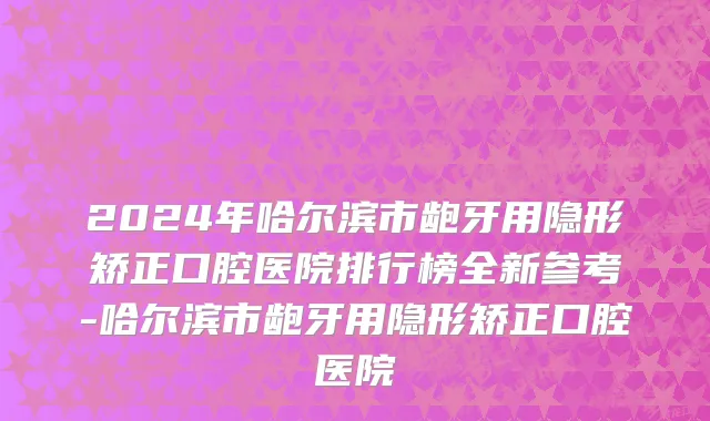 2024年哈尔滨市龅牙用隐形矫正口腔医院排行榜全新参考-哈尔滨市龅牙用隐形矫正口腔医院