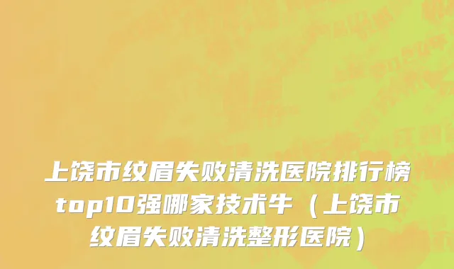 上饶市纹眉失败清洗医院排行榜top10强哪家技术牛（上饶市纹眉失败清洗整形医院）